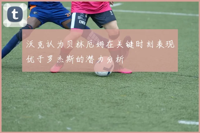 沃克认为贝林厄姆在关键时刻表现优于罗杰斯的潜力分析
