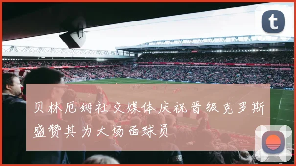 贝林厄姆社交媒体庆祝晋级克罗斯盛赞其为大场面球员