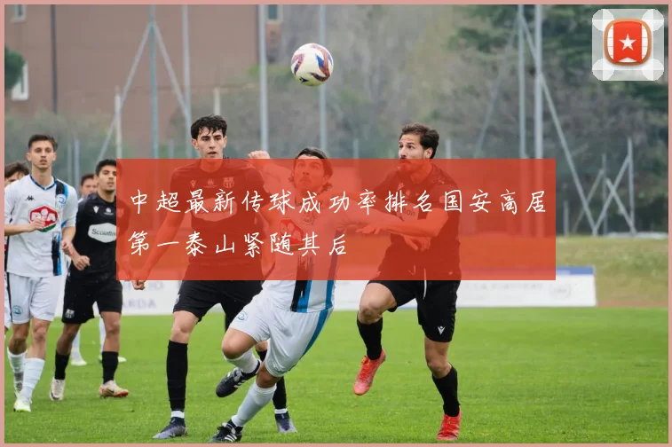 中超最新传球成功率排名国安高居第一泰山紧随其后