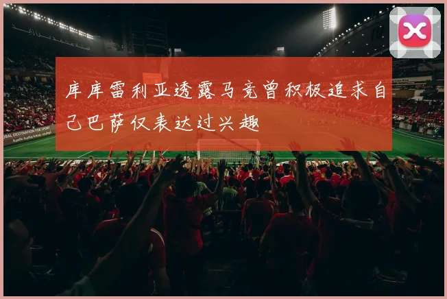 库库雷利亚透露马竞曾积极追求自己巴萨仅表达过兴趣