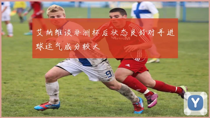 艾纳维谈非洲杯后状态良好对手进球运气成分较大