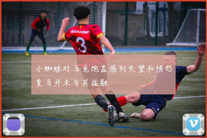 小蜘蛛对马竞炮轰感到失望和愤怒皇马并未与其接触