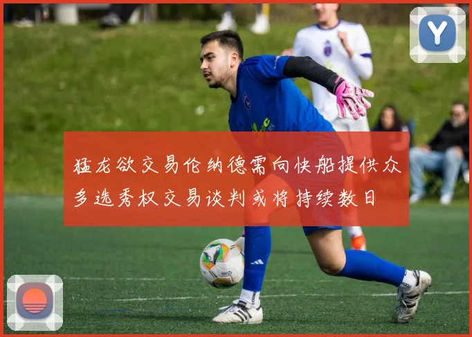 猛龙欲交易伦纳德需向快船提供众多选秀权交易谈判或将持续数日