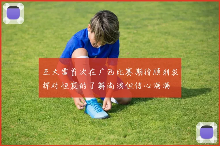 王大雷首次在广西比赛期待顺利发挥对恒宸的了解尚浅但信心满满