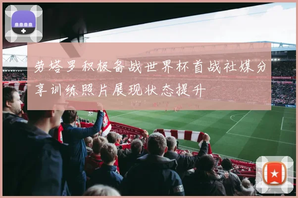 劳塔罗积极备战世界杯首战社媒分享训练照片展现状态提升