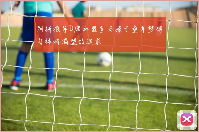 阿斯报导B席加盟皇马源于童年梦想与纯粹渴望的追求