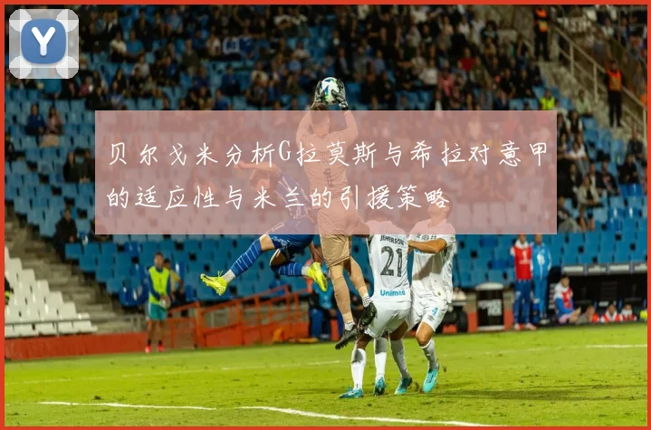 贝尔戈米分析G拉莫斯与希拉对意甲的适应性与米兰的引援策略