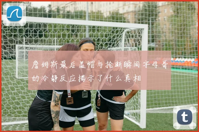 詹姆斯最后盖帽与抢断瞬间字母哥的冷静反应揭示了什么真相