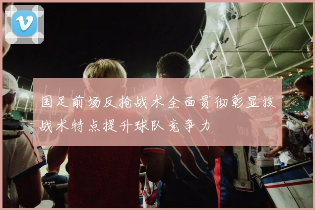 国足前场反抢战术全面贯彻彰显技战术特点提升球队竞争力