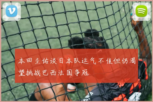 本田圭佑谈日本队运气不佳但仍渴望挑战巴西法国争冠
