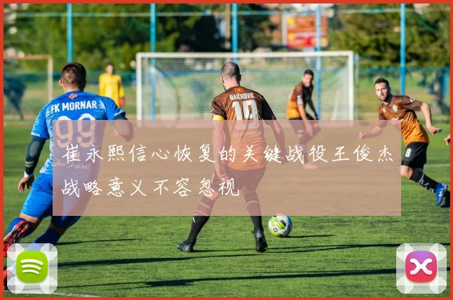 崔永熙信心恢复的关键战役王俊杰战略意义不容忽视