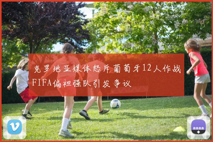 克罗地亚媒体怒斥葡萄牙12人作战FIFA偏袒强队引发争议